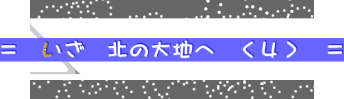 ＝　いざ　北の大地へ　＜４＞　＝